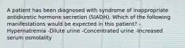 A patient has been diagnosed with syndrome of inappropriate antidiuretic hormone secretion (SIADH). Which of the following manifestations would be expected in this patient? -Hypernatremia -Dilute urine -Concentrated urine -Increased serum osmolality