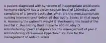 A patient diagnosed with syndrome of inappropriate antidiuretic hormone (SIADH) has a serum sodium level of 130mEq/L and complains of a severe backache. What are the mostappropriate nursing interventions? Select all that apply. Select all that apply A. Assessing the patient's weight B. Positioning the head of the bed flat C. Restricting fluid intake to 900 mL/day D. Administering opioid analgesics for the management of pain E. Administering intravenous hypertonic solution for the management of sodium levels