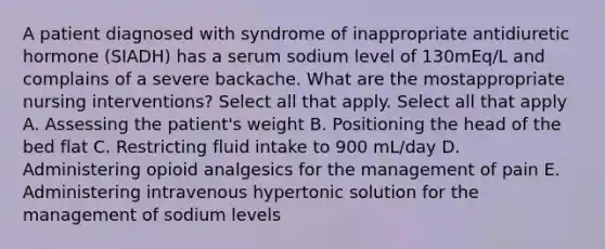 A patient diagnosed with syndrome of inappropriate antidiuretic hormone (SIADH) has a serum sodium level of 130mEq/L and complains of a severe backache. What are the mostappropriate nursing interventions? Select all that apply. Select all that apply A. Assessing the patient's weight B. Positioning the head of the bed flat C. Restricting fluid intake to 900 mL/day D. Administering opioid analgesics for the management of pain E. Administering intravenous hypertonic solution for the management of sodium levels