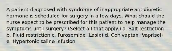 A patient diagnosed with syndrome of inappropriate antidiuretic hormone is scheduled for surgery in a few days. What should the nurse expect to be prescribed for this patient to help manage the symptoms until surgery? (Select all that apply.) a. Salt restriction b. Fluid restriction c. Furosemide (Lasix) d. Conivaptan (Vaprisol) e. Hypertonic saline infusion