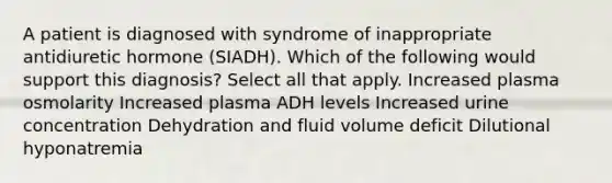 A patient is diagnosed with syndrome of inappropriate antidiuretic hormone (SIADH). Which of the following would support this diagnosis? Select all that apply. Increased plasma osmolarity Increased plasma ADH levels Increased urine concentration Dehydration and fluid volume deficit Dilutional hyponatremia