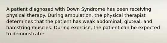 A patient diagnosed with Down Syndrome has been receiving physical therapy. During ambulation, the physical therapist determines that the patient has weak abdominal, gluteal, and hamstring muscles. During exercise, the patient can be expected to demonstrate: