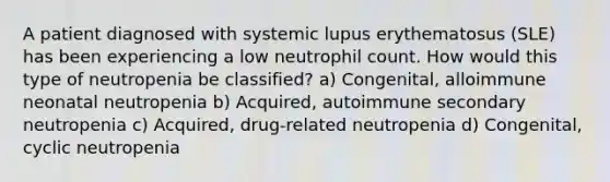 A patient diagnosed with systemic lupus erythematosus (SLE) has been experiencing a low neutrophil count. How would this type of neutropenia be classified? a) Congenital, alloimmune neonatal neutropenia b) Acquired, autoimmune secondary neutropenia c) Acquired, drug-related neutropenia d) Congenital, cyclic neutropenia