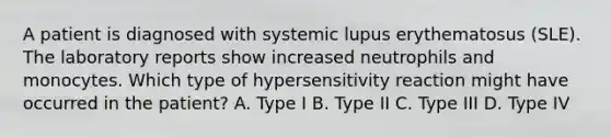 A patient is diagnosed with systemic lupus erythematosus (SLE). The laboratory reports show increased neutrophils and monocytes. Which type of hypersensitivity reaction might have occurred in the patient? A. Type I B. Type II C. Type III D. Type IV