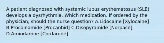 A patient diagnosed with systemic lupus erythematosus (SLE) develops a dysrhythmia. Which medication, if ordered by the physician, should the nurse question? A.Lidocaine [Xylocaine] B.Procainamide [Procanbid] C.Disopyramide [Norpace] D.Amiodarone [Cordarone]