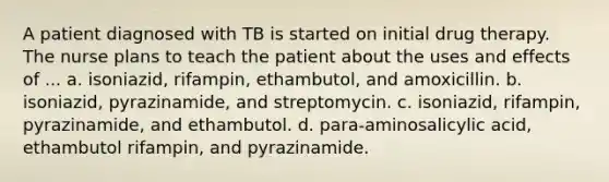 A patient diagnosed with TB is started on initial drug therapy. The nurse plans to teach the patient about the uses and effects of ... a. isoniazid, rifampin, ethambutol, and amoxicillin. b. isoniazid, pyrazinamide, and streptomycin. c. isoniazid, rifampin, pyrazinamide, and ethambutol. d. para-aminosalicylic acid, ethambutol rifampin, and pyrazinamide.