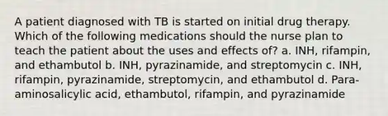 A patient diagnosed with TB is started on initial drug therapy. Which of the following medications should the nurse plan to teach the patient about the uses and effects of? a. INH, rifampin, and ethambutol b. INH, pyrazinamide, and streptomycin c. INH, rifampin, pyrazinamide, streptomycin, and ethambutol d. Para-aminosalicylic acid, ethambutol, rifampin, and pyrazinamide