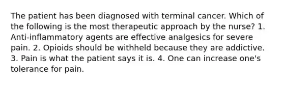 The patient has been diagnosed with terminal cancer. Which of the following is the most therapeutic approach by the nurse? 1. Anti-inflammatory agents are effective analgesics for severe pain. 2. Opioids should be withheld because they are addictive. 3. Pain is what the patient says it is. 4. One can increase one's tolerance for pain.