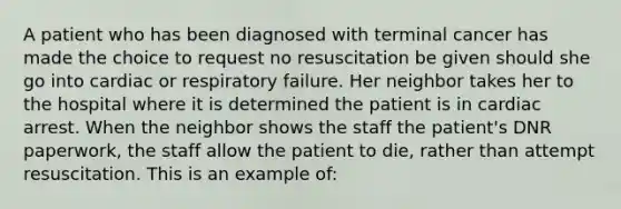 A patient who has been diagnosed with terminal cancer has made the choice to request no resuscitation be given should she go into cardiac or respiratory failure. Her neighbor takes her to the hospital where it is determined the patient is in cardiac arrest. When the neighbor shows the staff the patient's DNR paperwork, the staff allow the patient to die, rather than attempt resuscitation. This is an example of: