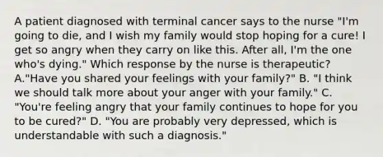 A patient diagnosed with terminal cancer says to the nurse "I'm going to die, and I wish my family would stop hoping for a cure! I get so angry when they carry on like this. After all, I'm the one who's dying." Which response by the nurse is therapeutic? A."Have you shared your feelings with your family?" B. "I think we should talk more about your anger with your family." C. "You're feeling angry that your family continues to hope for you to be cured?" D. "You are probably very depressed, which is understandable with such a diagnosis."