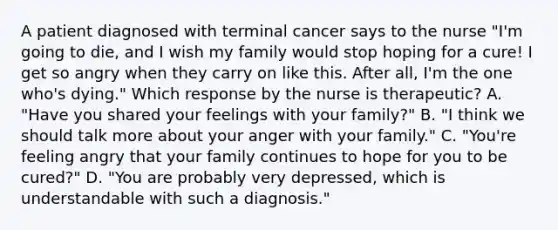 A patient diagnosed with terminal cancer says to the nurse "I'm going to die, and I wish my family would stop hoping for a cure! I get so angry when they carry on like this. After all, I'm the one who's dying." Which response by the nurse is therapeutic? A. "Have you shared your feelings with your family?" B. "I think we should talk more about your anger with your family." C. "You're feeling angry that your family continues to hope for you to be cured?" D. "You are probably very depressed, which is understandable with such a diagnosis."