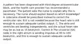 A patient has been diagnosed with third-degree atrioventricular block, and the health care provider has recommended a pacemaker. The patient asks the nurse to explain why this is necessary. The nurse should explain based on which knowledge? A. Lidocaine should be prescribed instead to correct the ventricular rate. B.It is not needed because the heart rate is still enough to sustain adequate cardiac output. C. The atria and ventricles are beating independently, and the actual heart rate may be as low as 15 beats/min. Correct D.The sinoatrial (SA) node in the right atrium is sending impulses at 60 to 100 beats/min, and this is enough to sustain adequate cardiac output.