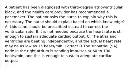 A patient has been diagnosed with third-degree atrioventricular block, and the health care provider has recommended a pacemaker. The patient asks the nurse to explain why this is necessary. The nurse should explain based on which knowledge? A. Lidocaine should be prescribed instead to correct the ventricular rate. B.It is not needed because the heart rate is still enough to sustain adequate cardiac output. C. The atria and ventricles are beating independently, and the actual heart rate may be as low as 15 beats/min. Correct D.The sinoatrial (SA) node in the right atrium is sending impulses at 60 to 100 beats/min, and this is enough to sustain adequate cardiac output.