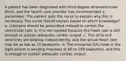 A patient has been diagnosed with third-degree atrioventricular block, and the health care provider has recommended a pacemaker. The patient asks the nurse to explain why this is necessary. The nurse should explain based on which knowledge? a. Lidocaine should be prescribed instead to correct the ventricular rate. b. It is not needed because the heart rate is still enough to sustain adequate cardiac output. c. The atria and ventricles are beating independently, and the actual heart rate may be as low as 15 beats/min. d. The sinoatrial (SA) node in the right atrium is sending impulses at 60 to 100 beats/min, and this is enough to sustain adequate cardiac output.