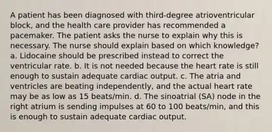 A patient has been diagnosed with third-degree atrioventricular block, and the health care provider has recommended a pacemaker. The patient asks the nurse to explain why this is necessary. The nurse should explain based on which knowledge? a. Lidocaine should be prescribed instead to correct the ventricular rate. b. It is not needed because the heart rate is still enough to sustain adequate cardiac output. c. The atria and ventricles are beating independently, and the actual heart rate may be as low as 15 beats/min. d. The sinoatrial (SA) node in the right atrium is sending impulses at 60 to 100 beats/min, and this is enough to sustain adequate cardiac output.