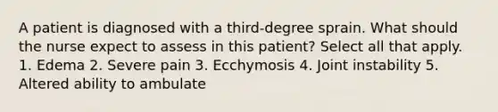 A patient is diagnosed with a third-degree sprain. What should the nurse expect to assess in this patient? Select all that apply. 1. Edema 2. Severe pain 3. Ecchymosis 4. Joint instability 5. Altered ability to ambulate