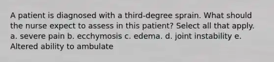 A patient is diagnosed with a third-degree sprain. What should the nurse expect to assess in this patient? Select all that apply. a. severe pain b. ecchymosis c. edema. d. joint instability e. Altered ability to ambulate