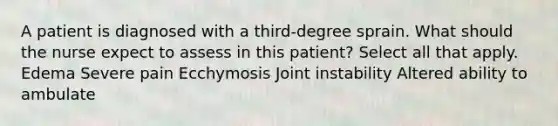 A patient is diagnosed with a third-degree sprain. What should the nurse expect to assess in this patient? Select all that apply. Edema Severe pain Ecchymosis Joint instability Altered ability to ambulate