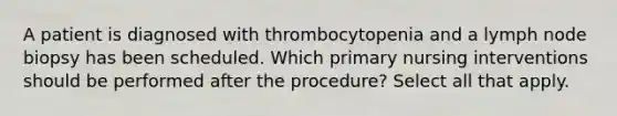 A patient is diagnosed with thrombocytopenia and a lymph node biopsy has been scheduled. Which primary nursing interventions should be performed after the procedure? Select all that apply.