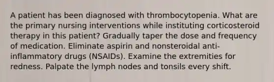 A patient has been diagnosed with thrombocytopenia. What are the primary nursing interventions while instituting corticosteroid therapy in this patient? Gradually taper the dose and frequency of medication. Eliminate aspirin and nonsteroidal anti-inflammatory drugs (NSAIDs). Examine the extremities for redness. Palpate the lymph nodes and tonsils every shift.