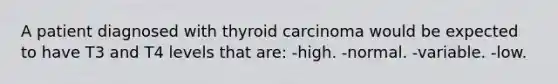 A patient diagnosed with thyroid carcinoma would be expected to have T3 and T4 levels that are: -high. -normal. -variable. -low.