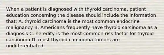 When a patient is diagnosed with thyroid carcinoma, patient education concerning the disease should include the information that: A. thyroid carcinoma is the most common endocrine malignancy B. Americans frequently have thyroid carcinoma as a diagnosis C. heredity is the most common risk factor for thyroid carcinoma D. most thyroid carcinoma tumors are undifferentiated