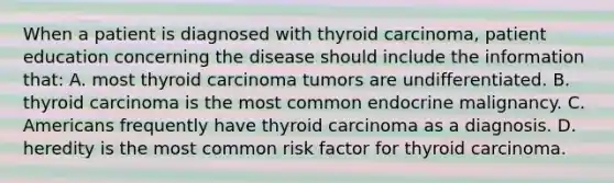 When a patient is diagnosed with thyroid carcinoma, patient education concerning the disease should include the information that: A. most thyroid carcinoma tumors are undifferentiated. B. thyroid carcinoma is the most common endocrine malignancy. C. Americans frequently have thyroid carcinoma as a diagnosis. D. heredity is the most common risk factor for thyroid carcinoma.