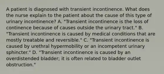 A patient is diagnosed with transient incontinence. What does the nurse explain to the patient about the cause of this type of urinary incontinence? A. "Transient incontinence is the loss of continence because of causes outside the urinary tract." B. "Transient incontinence is caused by medical conditions that are mostly treatable and reversible." C. "Transient incontinence is caused by urethral hypermobility or an incompetent urinary sphincter." D. "Transient incontinence is caused by an overdistended bladder; it is often related to bladder outlet obstruction."