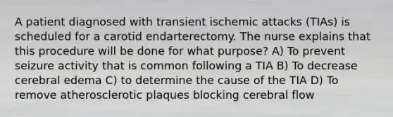 A patient diagnosed with transient ischemic attacks (TIAs) is scheduled for a carotid endarterectomy. The nurse explains that this procedure will be done for what purpose? A) To prevent seizure activity that is common following a TIA B) To decrease cerebral edema C) to determine the cause of the TIA D) To remove atherosclerotic plaques blocking cerebral flow