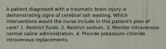 A patient diagnosed with a traumatic brain injury is demonstrating signs of cerebral salt wasting. Which interventions would the nurse include in this patient's plan of care? 1. Restrict fluids. 2. Restrict sodium. 3. Monitor intravenous normal saline administration. 4. Provide potassium chloride intravenous replacements.