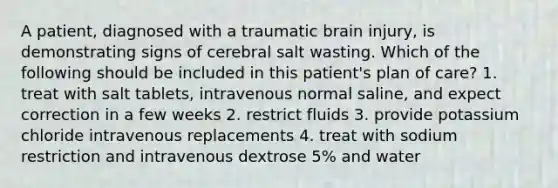 A patient, diagnosed with a traumatic brain injury, is demonstrating signs of cerebral salt wasting. Which of the following should be included in this patient's plan of care? 1. treat with salt tablets, intravenous normal saline, and expect correction in a few weeks 2. restrict fluids 3. provide potassium chloride intravenous replacements 4. treat with sodium restriction and intravenous dextrose 5% and water