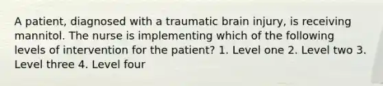 A patient, diagnosed with a traumatic brain injury, is receiving mannitol. The nurse is implementing which of the following levels of intervention for the patient? 1. Level one 2. Level two 3. Level three 4. Level four