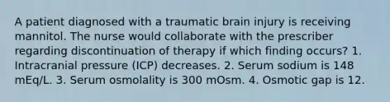 A patient diagnosed with a traumatic brain injury is receiving mannitol. The nurse would collaborate with the prescriber regarding discontinuation of therapy if which finding occurs? 1. Intracranial pressure (ICP) decreases. 2. Serum sodium is 148 mEq/L. 3. Serum osmolality is 300 mOsm. 4. Osmotic gap is 12.