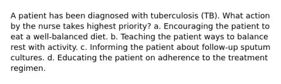 A patient has been diagnosed with tuberculosis (TB). What action by the nurse takes highest priority? a. Encouraging the patient to eat a well-balanced diet. b. Teaching the patient ways to balance rest with activity. c. Informing the patient about follow-up sputum cultures. d. Educating the patient on adherence to the treatment regimen.