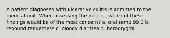 A patient diagnosed with ulcerative colitis is admitted to the medical unit. When assessing the patient, which of these findings would be of the most concern? a. oral temp 99.0 b. rebound tenderness c. bloody diarrhea d. borborygmi