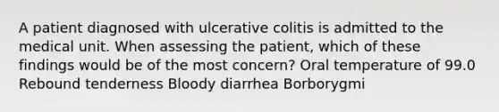 A patient diagnosed with ulcerative colitis is admitted to the medical unit. When assessing the patient, which of these findings would be of the most concern? Oral temperature of 99.0 Rebound tenderness Bloody diarrhea Borborygmi