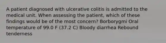 A patient diagnosed with ulcerative colitis is admitted to the medical unit. When assessing the patient, which of these findings would be of the most concern? Borborygmi Oral temperature of 99.0 F (37.2 C) Bloody diarrhea Rebound tenderness