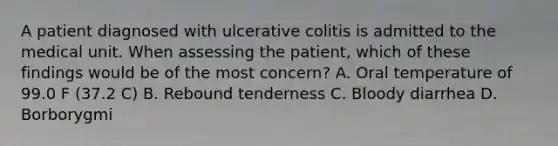 A patient diagnosed with ulcerative colitis is admitted to the medical unit. When assessing the patient, which of these findings would be of the most concern? A. Oral temperature of 99.0 F (37.2 C) B. Rebound tenderness C. Bloody diarrhea D. Borborygmi