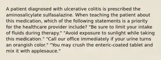 A patient diagnosed with ulcerative colitis is prescribed the aminosalicylate sulfasalazine. When teaching the patient about this medication, which of the following statements is a priority for the healthcare provider include? "Be sure to limit your intake of fluids during therapy." "Avoid exposure to sunlight while taking this medication." "Call our office immediately if your urine turns an orangish color." "You may crush the enteric-coated tablet and mix it with applesauce."