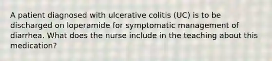 A patient diagnosed with ulcerative colitis (UC) is to be discharged on loperamide for symptomatic management of diarrhea. What does the nurse include in the teaching about this medication?