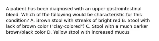 A patient has been diagnosed with an upper gastrointestinal bleed. Which of the following would be characteristic for this condition? A. Brown stool with streaks of bright red B. Stool with lack of brown color ("clay-colored") C. Stool with a much darker brown/black color D. Yellow stool with increased mucus