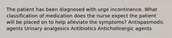 The patient has been diagnosed with urge incontinence. What classification of medication does the nurse expect the patient will be placed on to help alleviate the symptoms? Antispasmodic agents Urinary analgesics Antibiotics Anticholinergic agents