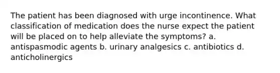 The patient has been diagnosed with urge incontinence. What classification of medication does the nurse expect the patient will be placed on to help alleviate the symptoms? a. antispasmodic agents b. urinary analgesics c. antibiotics d. anticholinergics