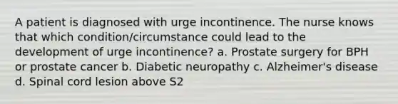 A patient is diagnosed with urge incontinence. The nurse knows that which condition/circumstance could lead to the development of urge incontinence? a. Prostate surgery for BPH or prostate cancer b. Diabetic neuropathy c. Alzheimer's disease d. Spinal cord lesion above S2