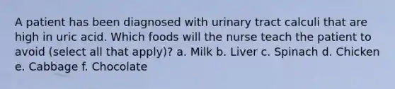 A patient has been diagnosed with urinary tract calculi that are high in uric acid. Which foods will the nurse teach the patient to avoid (select all that apply)? a. Milk b. Liver c. Spinach d. Chicken e. Cabbage f. Chocolate