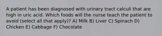 A patient has been diagnosed with urinary tract calculi that are high in uric acid. Which foods will the nurse teach the patient to avoid (select all that apply)? A) Milk B) Liver C) Spinach D) Chicken E) Cabbage F) Chocolate