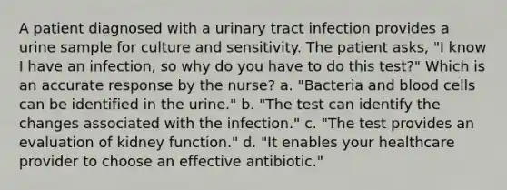 A patient diagnosed with a urinary tract infection provides a urine sample for culture and sensitivity. The patient asks, "I know I have an infection, so why do you have to do this test?" Which is an accurate response by the nurse? a. "Bacteria and blood cells can be identified in the urine." b. "The test can identify the changes associated with the infection." c. "The test provides an evaluation of kidney function." d. "It enables your healthcare provider to choose an effective antibiotic."