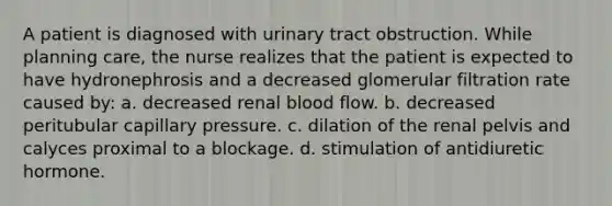 A patient is diagnosed with urinary tract obstruction. While planning care, the nurse realizes that the patient is expected to have hydronephrosis and a decreased glomerular filtration rate caused by: a. decreased renal blood flow. b. decreased peritubular capillary pressure. c. dilation of the renal pelvis and calyces proximal to a blockage. d. stimulation of antidiuretic hormone.