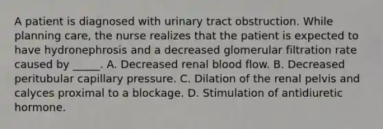 A patient is diagnosed with urinary tract obstruction. While planning care, the nurse realizes that the patient is expected to have hydronephrosis and a decreased glomerular filtration rate caused by _____. A. Decreased renal blood flow. B. Decreased peritubular capillary pressure. C. Dilation of the renal pelvis and calyces proximal to a blockage. D. Stimulation of antidiuretic hormone.