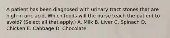 A patient has been diagnosed with urinary tract stones that are high in uric acid. Which foods will the nurse teach the patient to avoid? (Select all that apply.) A. Milk B. Liver C. Spinach D. Chicken E. Cabbage D. Chocolate